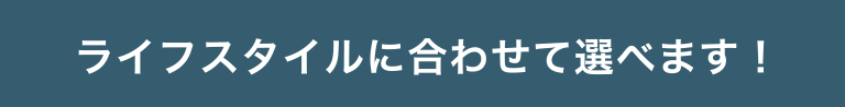 ライフスタイルに合わせて選べます！